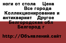 ноги от стола. › Цена ­ 12 000 - Все города Коллекционирование и антиквариат » Другое   . Белгородская обл.,Белгород г.
